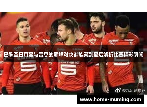 巴黎圣日耳曼与雷恩的巅峰对决谁能笑到最后解析比赛精彩瞬间